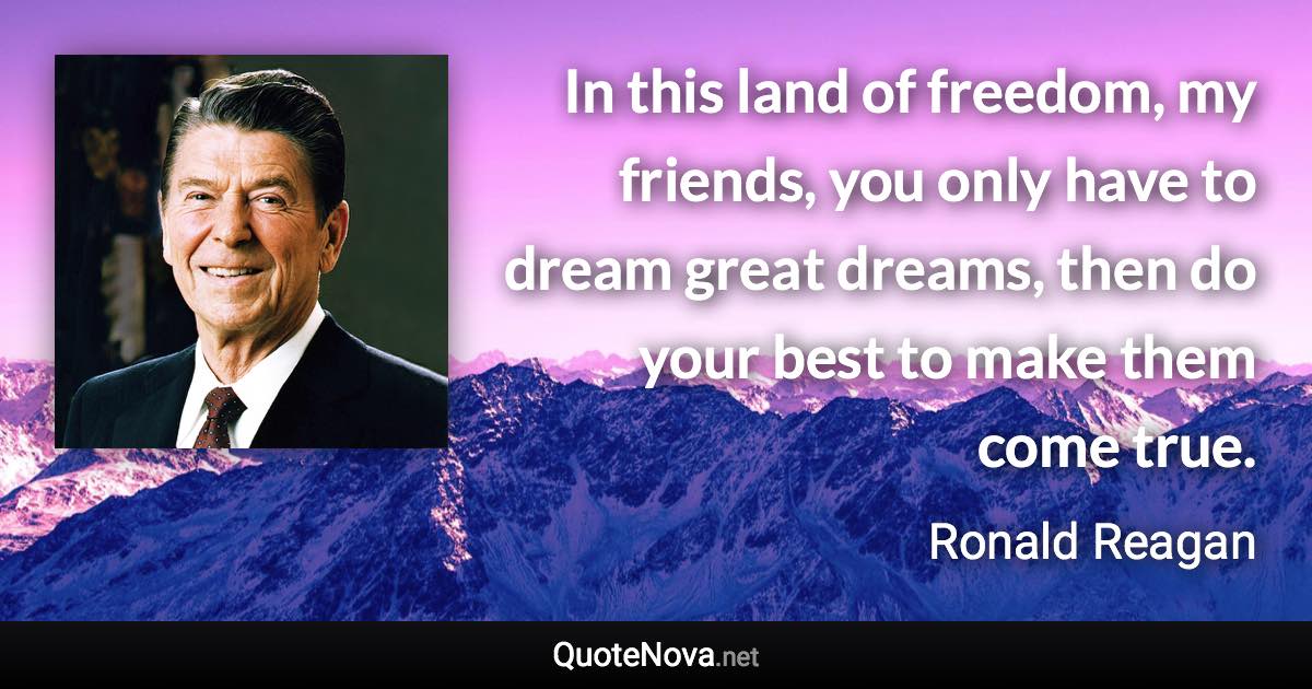 In this land of freedom, my friends, you only have to dream great dreams, then do your best to make them come true. - Ronald Reagan quote