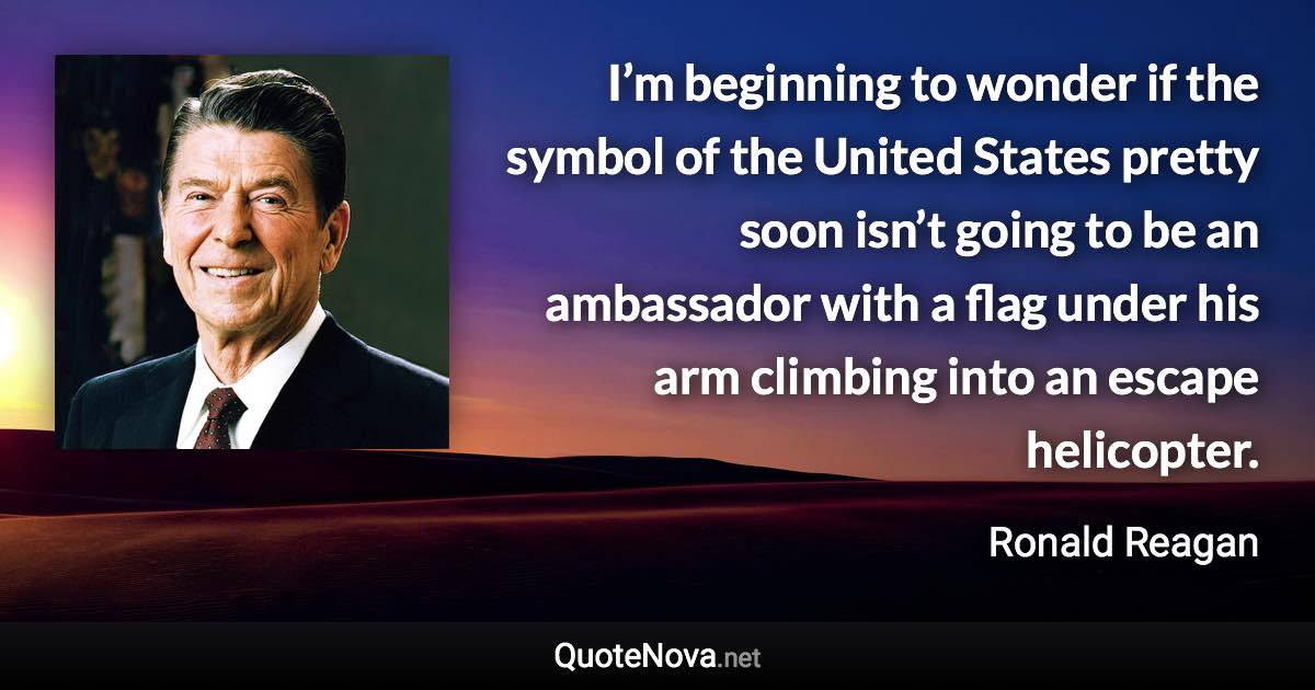 I’m beginning to wonder if the symbol of the United States pretty soon isn’t going to be an ambassador with a flag under his arm climbing into an escape helicopter. - Ronald Reagan quote