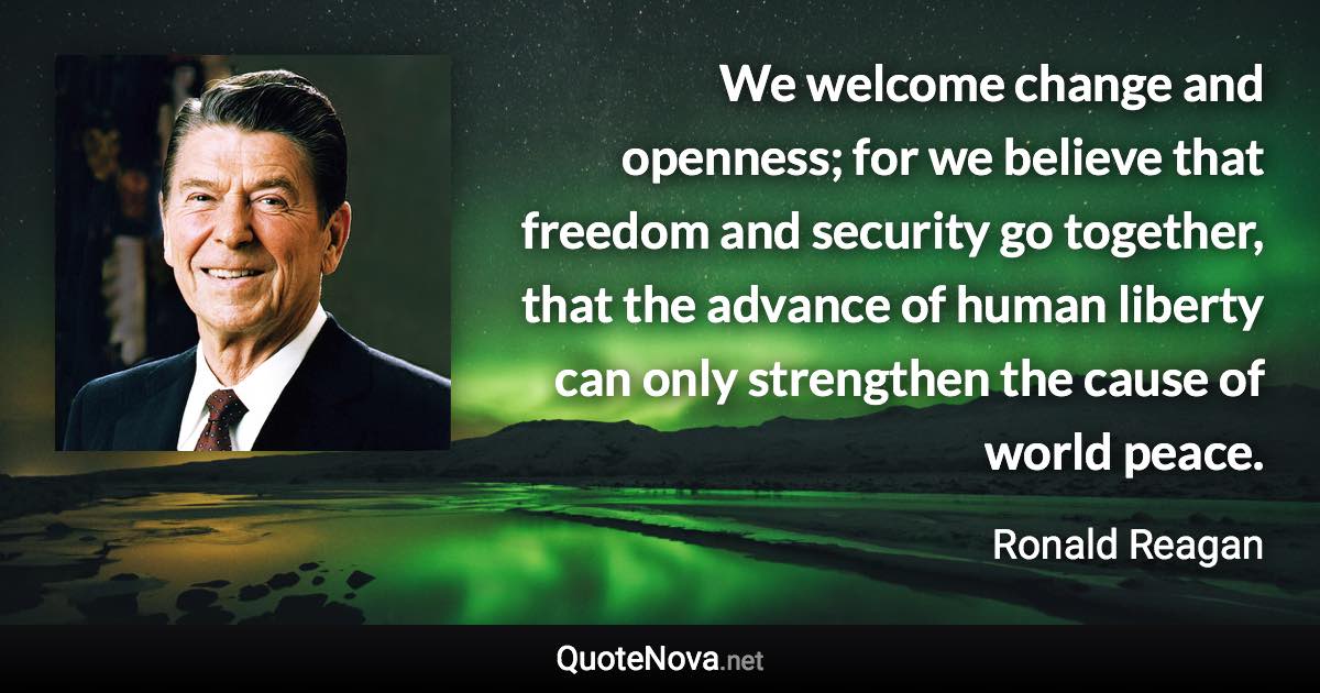 We welcome change and openness; for we believe that freedom and security go together, that the advance of human liberty can only strengthen the cause of world peace. - Ronald Reagan quote