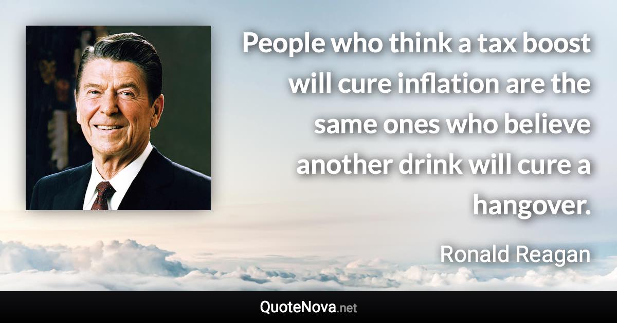 People who think a tax boost will cure inflation are the same ones who believe another drink will cure a hangover. - Ronald Reagan quote