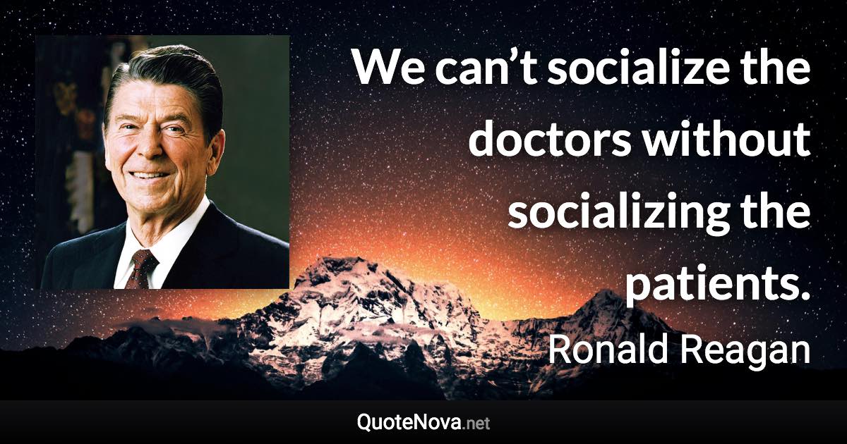 We can’t socialize the doctors without socializing the patients. - Ronald Reagan quote