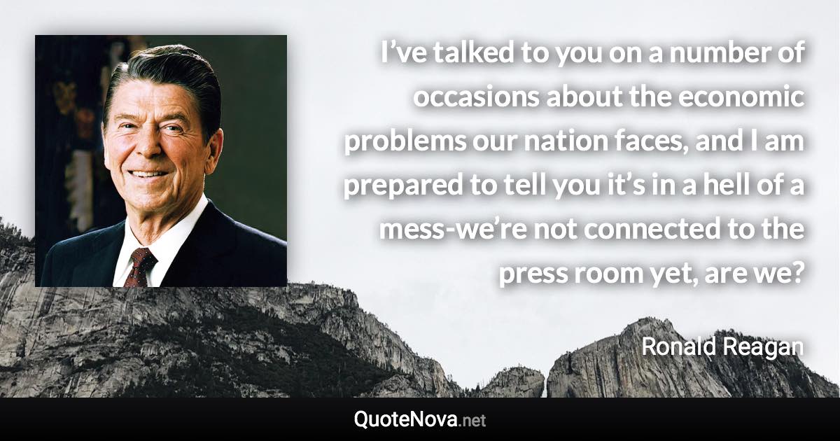 I’ve talked to you on a number of occasions about the economic problems our nation faces, and I am prepared to tell you it’s in a hell of a mess-we’re not connected to the press room yet, are we? - Ronald Reagan quote