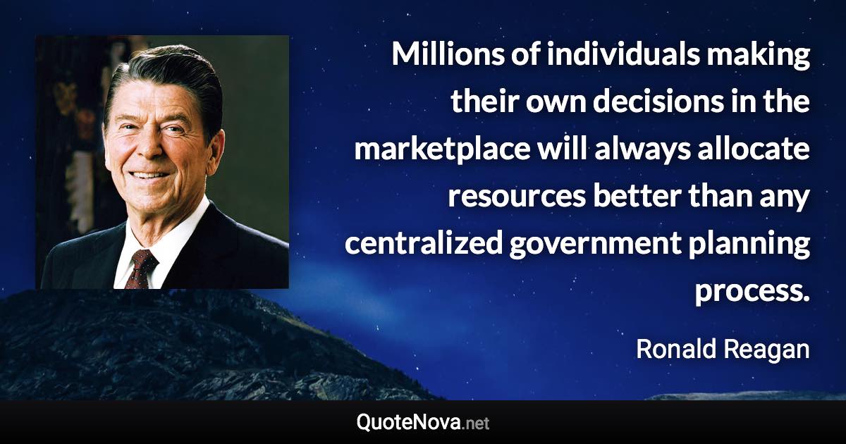 Millions of individuals making their own decisions in the marketplace will always allocate resources better than any centralized government planning process. - Ronald Reagan quote