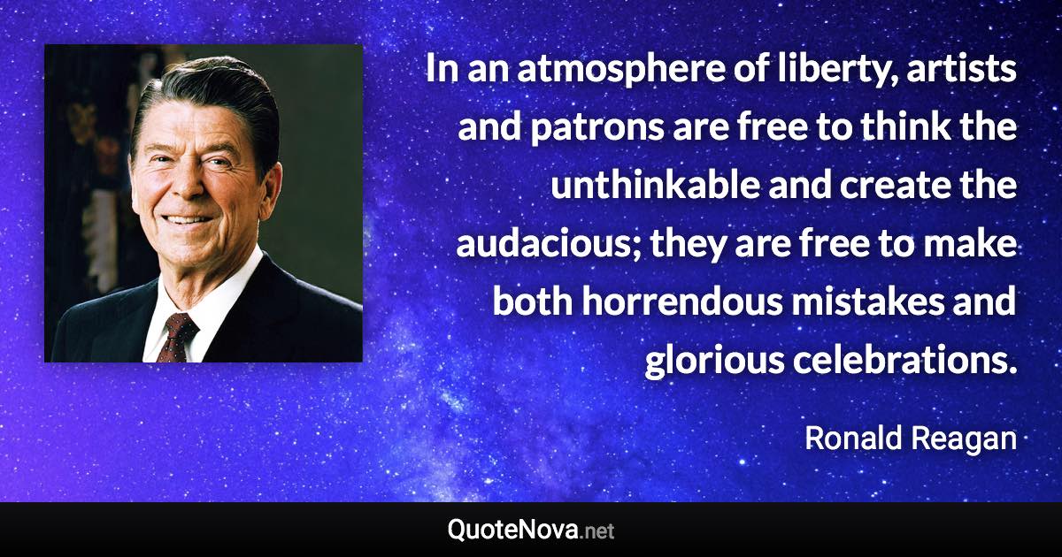 In an atmosphere of liberty, artists and patrons are free to think the unthinkable and create the audacious; they are free to make both horrendous mistakes and glorious celebrations. - Ronald Reagan quote