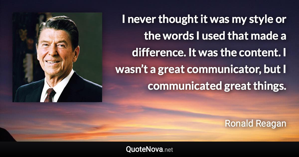 I never thought it was my style or the words I used that made a difference. It was the content. I wasn’t a great communicator, but I communicated great things. - Ronald Reagan quote