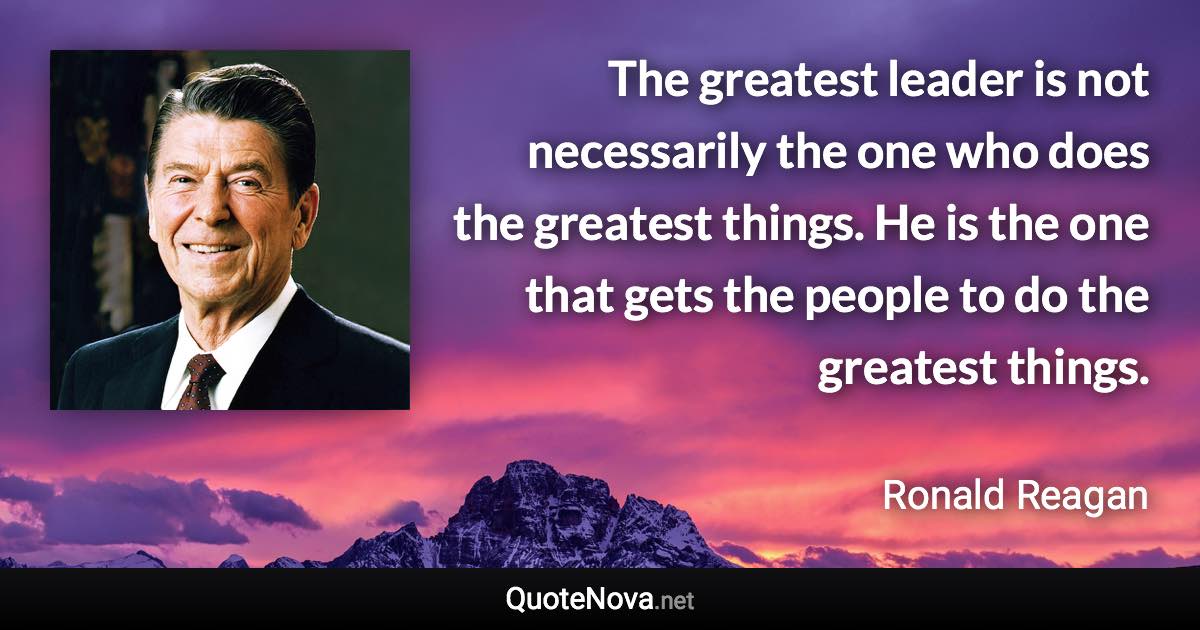The greatest leader is not necessarily the one who does the greatest things. He is the one that gets the people to do the greatest things. - Ronald Reagan quote