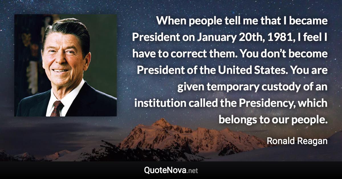 When people tell me that I became President on January 20th, 1981, I feel I have to correct them. You don’t become President of the United States. You are given temporary custody of an institution called the Presidency, which belongs to our people. - Ronald Reagan quote