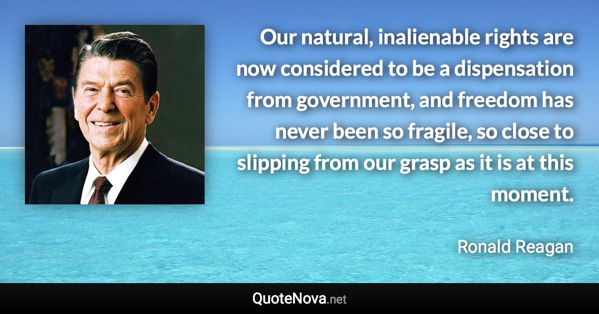 Our natural, inalienable rights are now considered to be a dispensation from government, and freedom has never been so fragile, so close to slipping from our grasp as it is at this moment. - Ronald Reagan quote