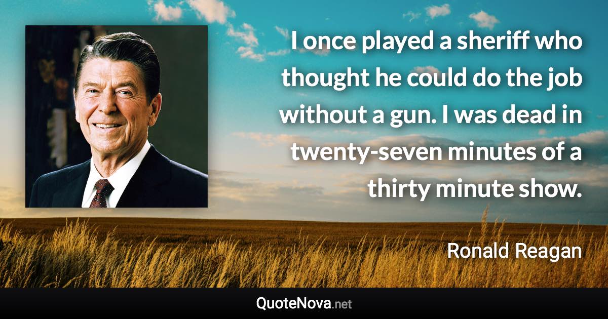 I once played a sheriff who thought he could do the job without a gun. I was dead in twenty-seven minutes of a thirty minute show. - Ronald Reagan quote