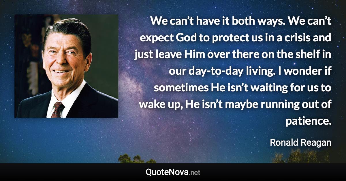 We can’t have it both ways. We can’t expect God to protect us in a crisis and just leave Him over there on the shelf in our day-to-day living. I wonder if sometimes He isn’t waiting for us to wake up, He isn’t maybe running out of patience. - Ronald Reagan quote