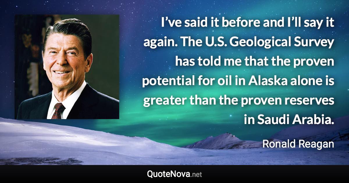 I’ve said it before and I’ll say it again. The U.S. Geological Survey has told me that the proven potential for oil in Alaska alone is greater than the proven reserves in Saudi Arabia. - Ronald Reagan quote