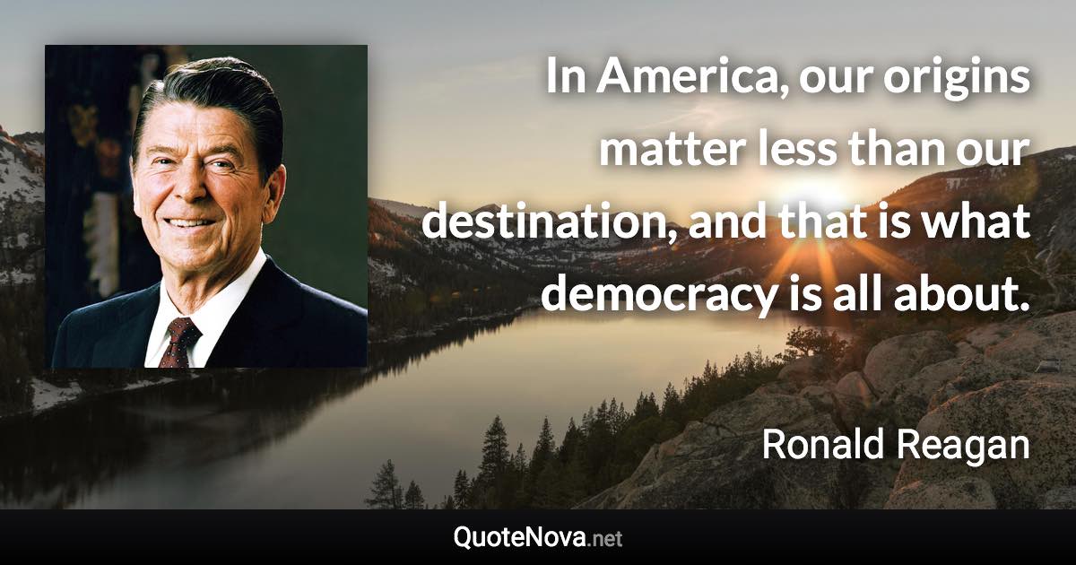 In America, our origins matter less than our destination, and that is what democracy is all about. - Ronald Reagan quote