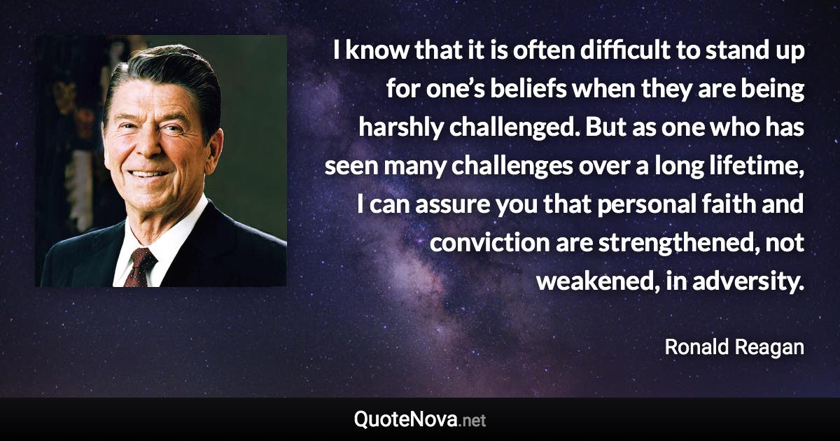 I know that it is often difficult to stand up for one’s beliefs when they are being harshly challenged. But as one who has seen many challenges over a long lifetime, I can assure you that personal faith and conviction are strengthened, not weakened, in adversity. - Ronald Reagan quote