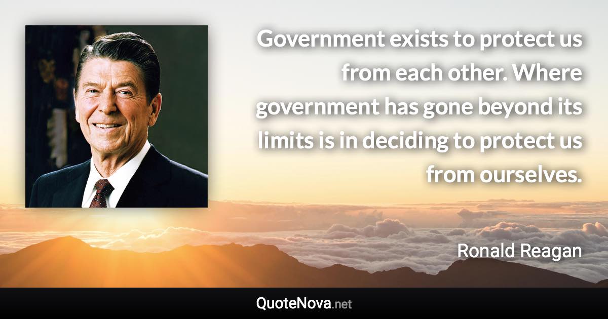 Government exists to protect us from each other. Where government has gone beyond its limits is in deciding to protect us from ourselves. - Ronald Reagan quote