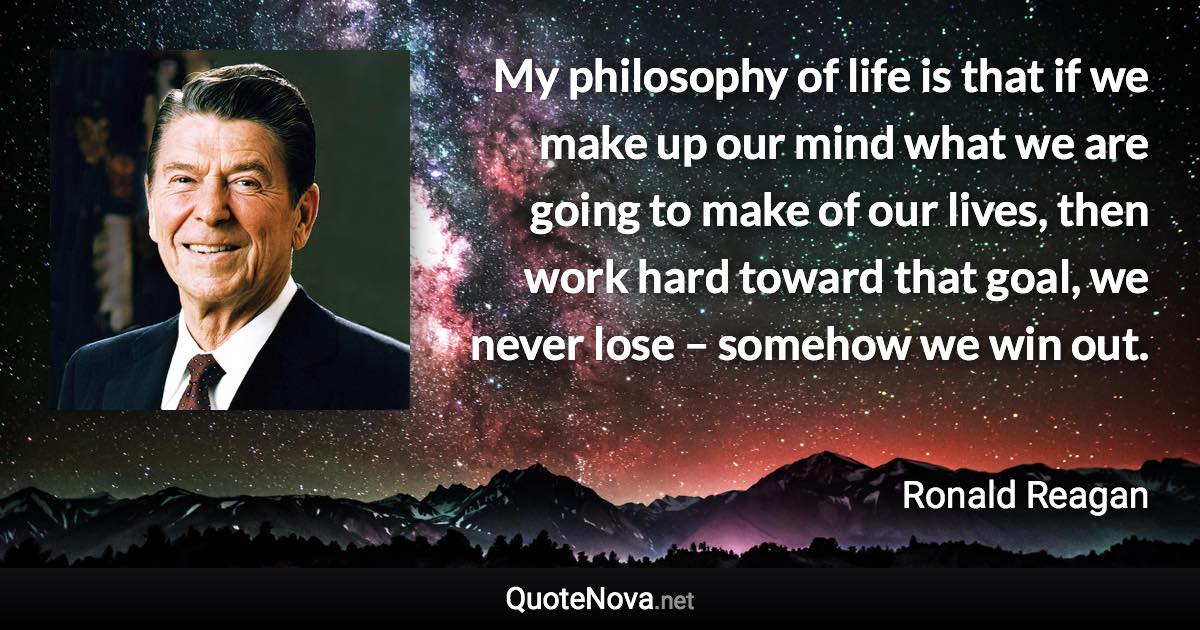 My philosophy of life is that if we make up our mind what we are going to make of our lives, then work hard toward that goal, we never lose – somehow we win out. - Ronald Reagan quote