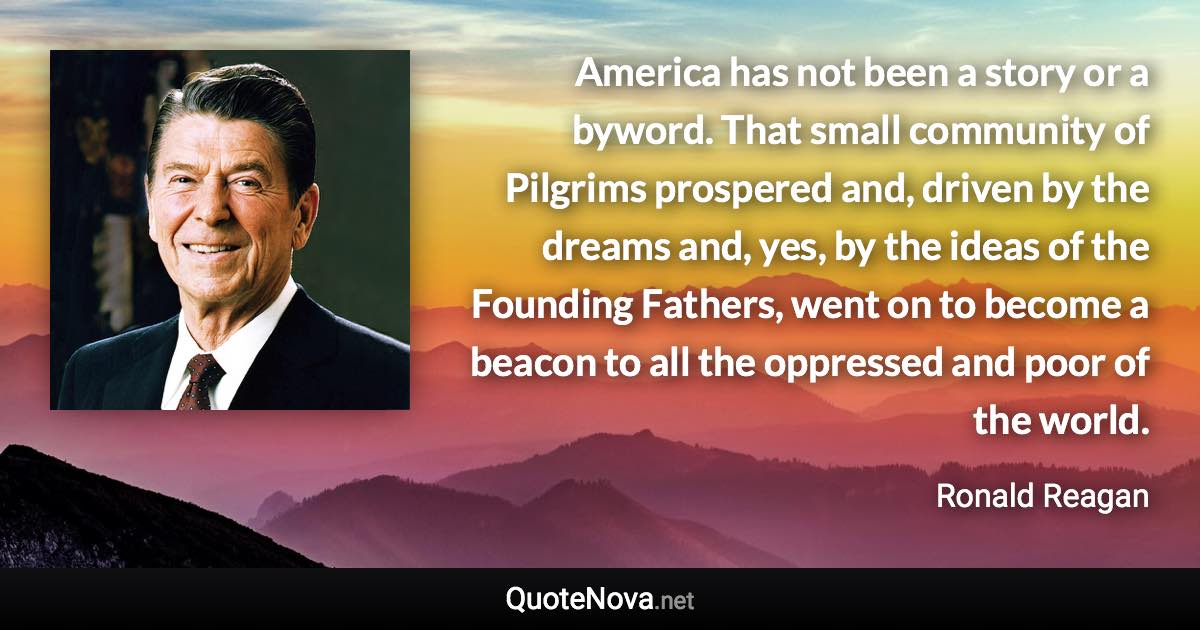 America has not been a story or a byword. That small community of Pilgrims prospered and, driven by the dreams and, yes, by the ideas of the Founding Fathers, went on to become a beacon to all the oppressed and poor of the world. - Ronald Reagan quote