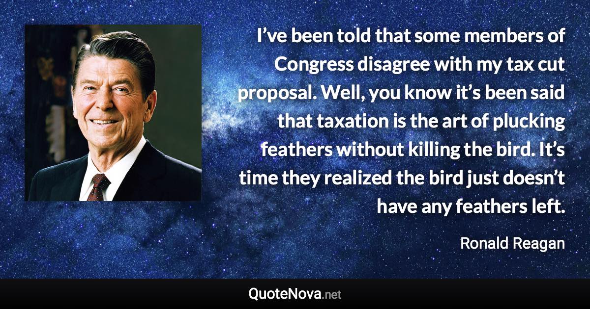 I’ve been told that some members of Congress disagree with my tax cut proposal. Well, you know it’s been said that taxation is the art of plucking feathers without killing the bird. It’s time they realized the bird just doesn’t have any feathers left. - Ronald Reagan quote