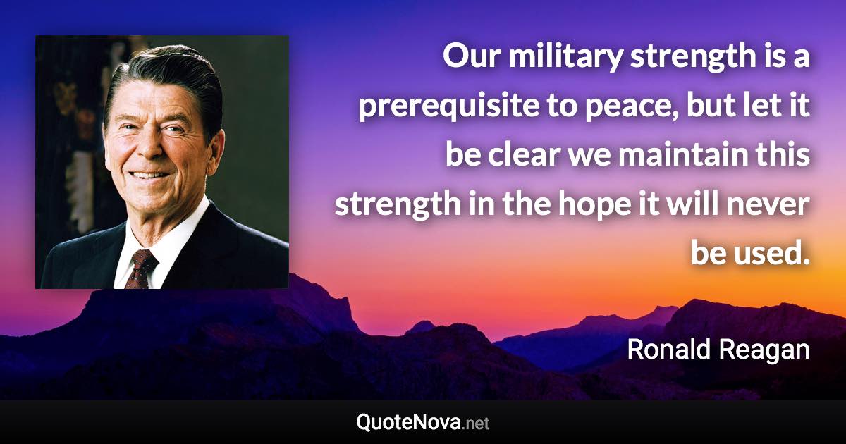 Our military strength is a prerequisite to peace, but let it be clear we maintain this strength in the hope it will never be used. - Ronald Reagan quote