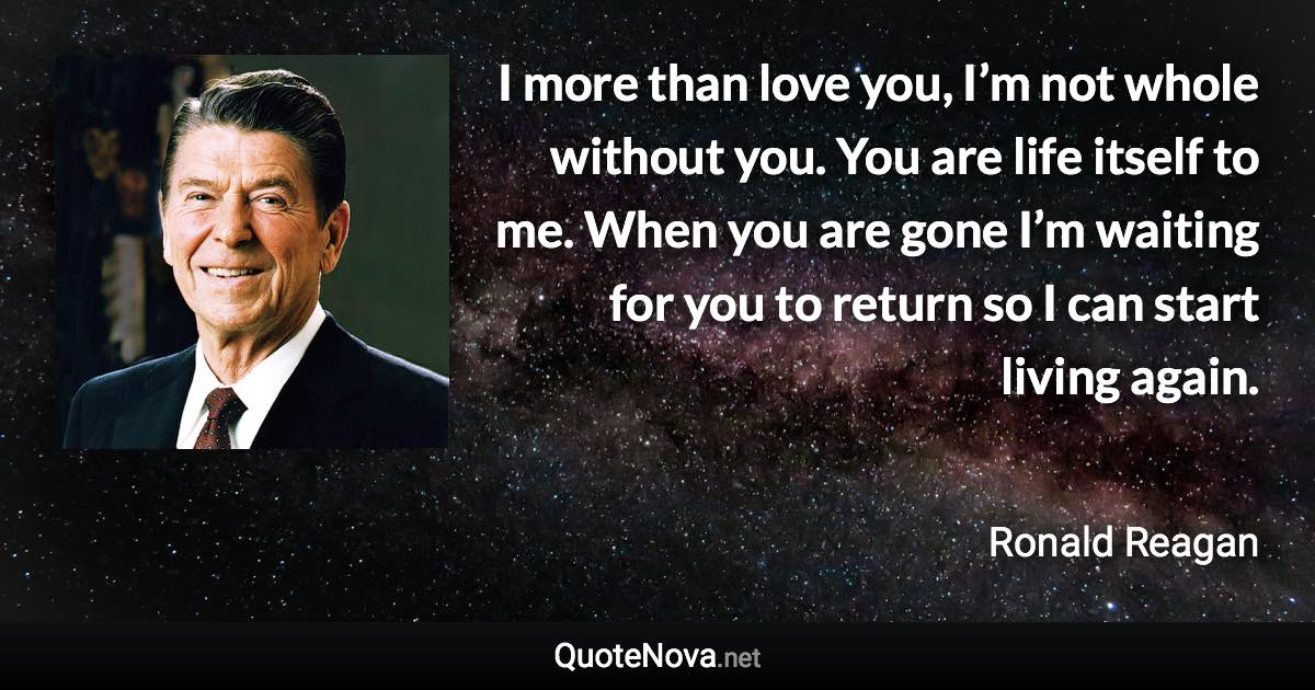 I more than love you, I’m not whole without you. You are life itself to me. When you are gone I’m waiting for you to return so I can start living again. - Ronald Reagan quote