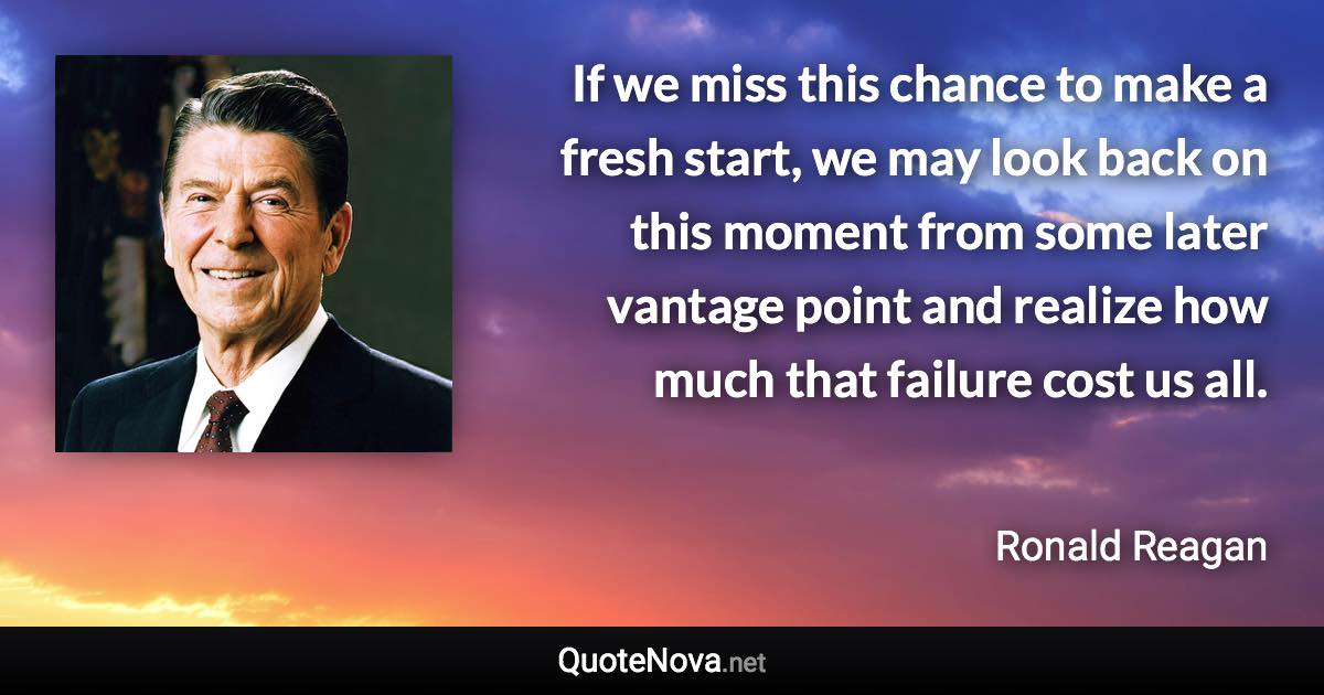 If we miss this chance to make a fresh start, we may look back on this moment from some later vantage point and realize how much that failure cost us all. - Ronald Reagan quote