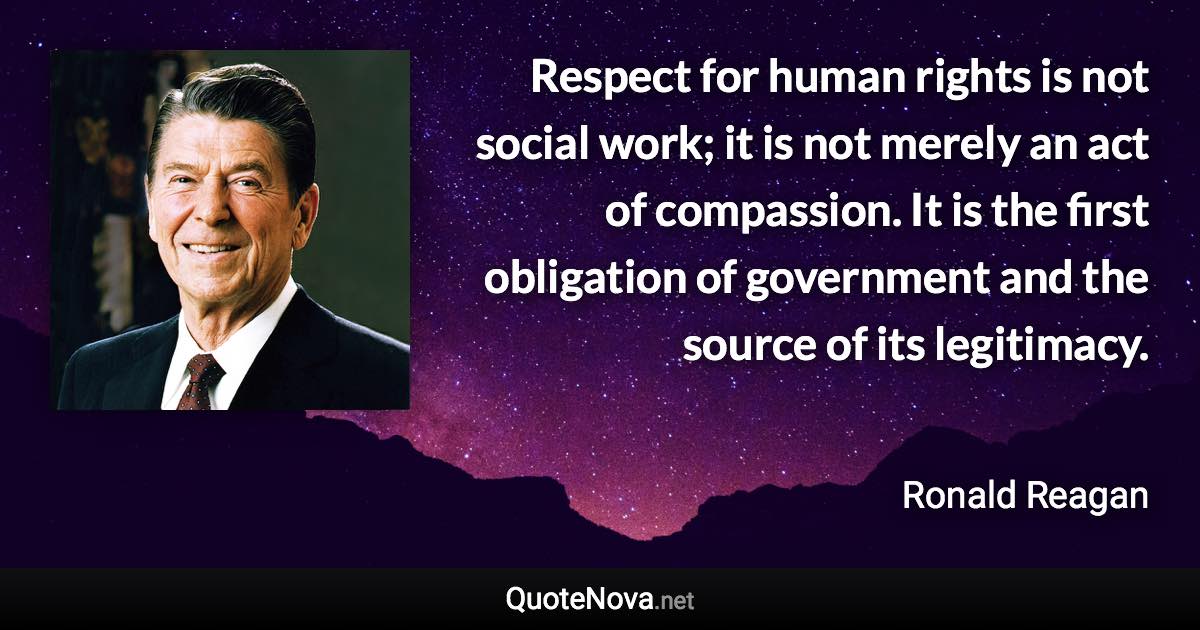 Respect for human rights is not social work; it is not merely an act of compassion. It is the first obligation of government and the source of its legitimacy. - Ronald Reagan quote