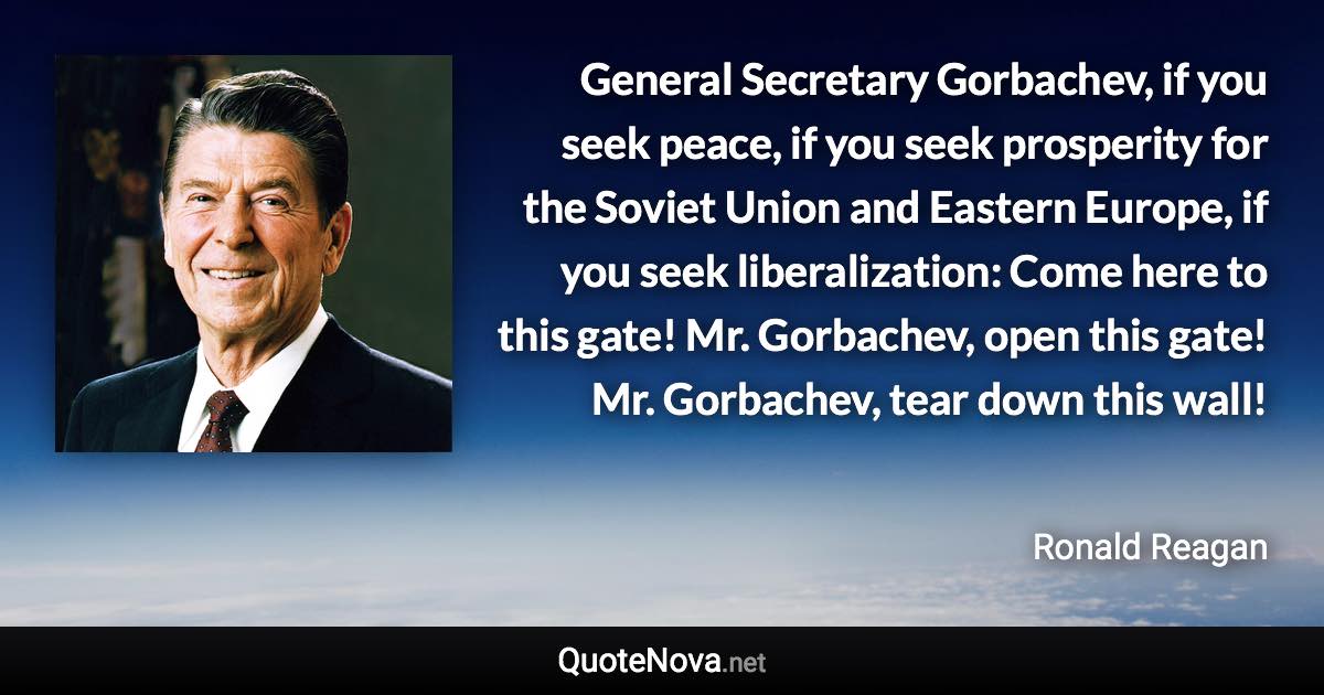 General Secretary Gorbachev, if you seek peace, if you seek prosperity for the Soviet Union and Eastern Europe, if you seek liberalization: Come here to this gate! Mr. Gorbachev, open this gate! Mr. Gorbachev, tear down this wall! - Ronald Reagan quote