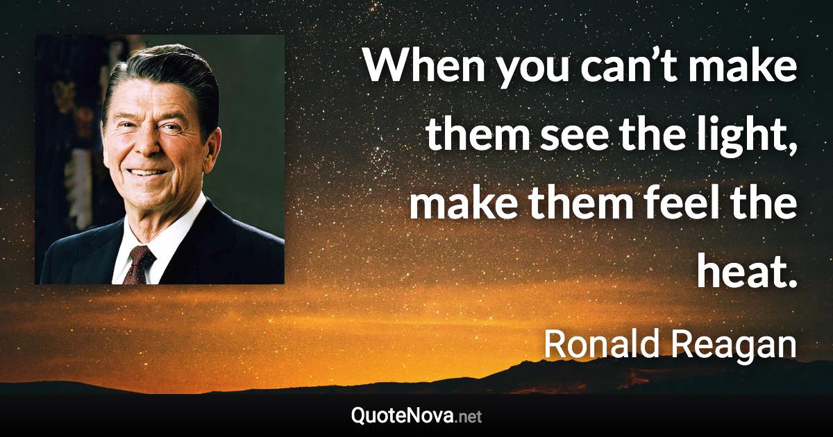 When you can’t make them see the light, make them feel the heat. - Ronald Reagan quote