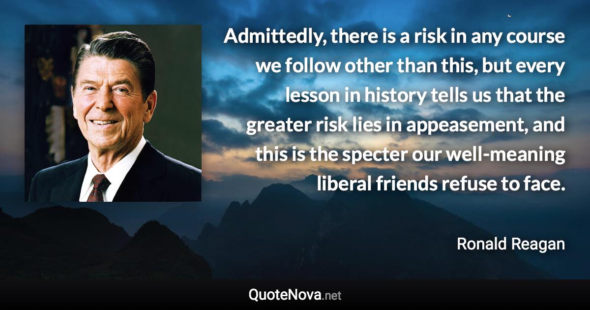 Admittedly, there is a risk in any course we follow other than this, but every lesson in history tells us that the greater risk lies in appeasement, and this is the specter our well-meaning liberal friends refuse to face. - Ronald Reagan quote