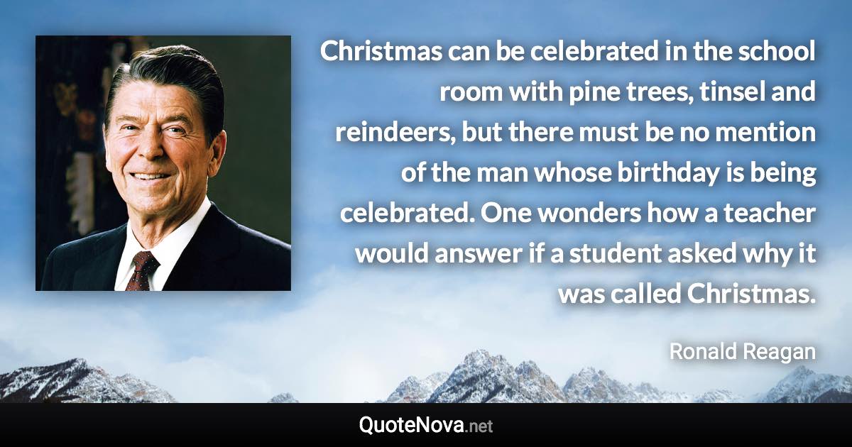 Christmas can be celebrated in the school room with pine trees, tinsel and reindeers, but there must be no mention of the man whose birthday is being celebrated. One wonders how a teacher would answer if a student asked why it was called Christmas. - Ronald Reagan quote