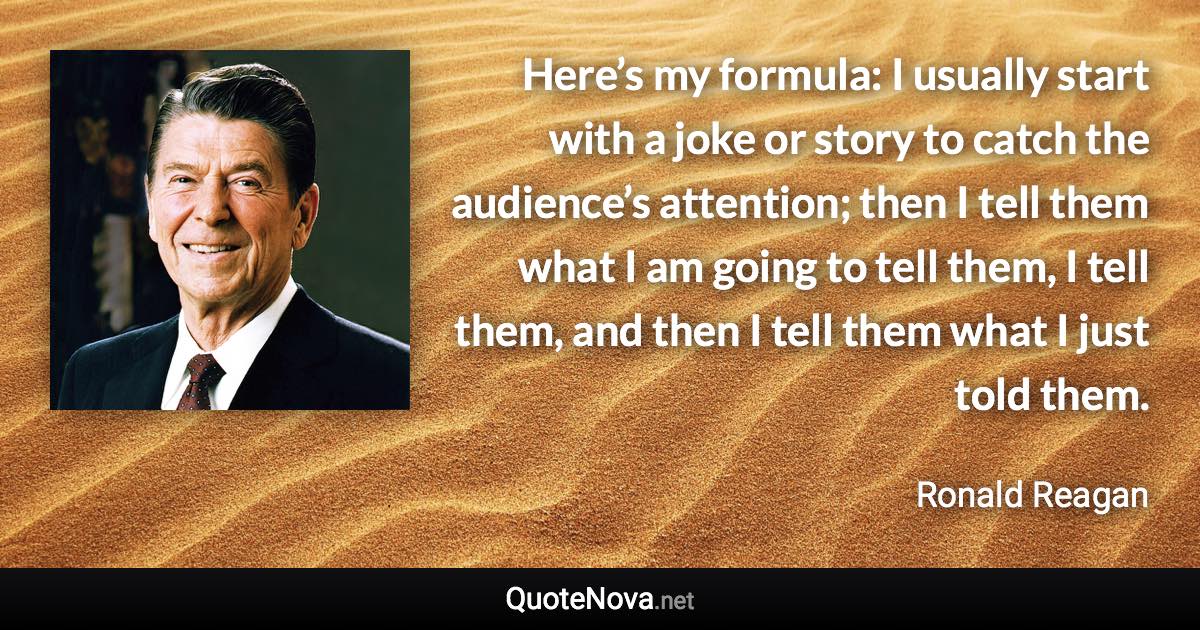 Here’s my formula: I usually start with a joke or story to catch the audience’s attention; then I tell them what I am going to tell them, I tell them, and then I tell them what I just told them. - Ronald Reagan quote