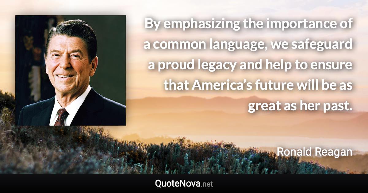 By emphasizing the importance of a common language, we safeguard a proud legacy and help to ensure that America’s future will be as great as her past. - Ronald Reagan quote