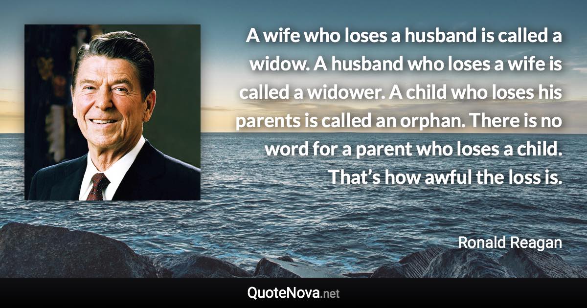 A wife who loses a husband is called a widow. A husband who loses a wife is called a widower. A child who loses his parents is called an orphan. There is no word for a parent who loses a child. That’s how awful the loss is. - Ronald Reagan quote