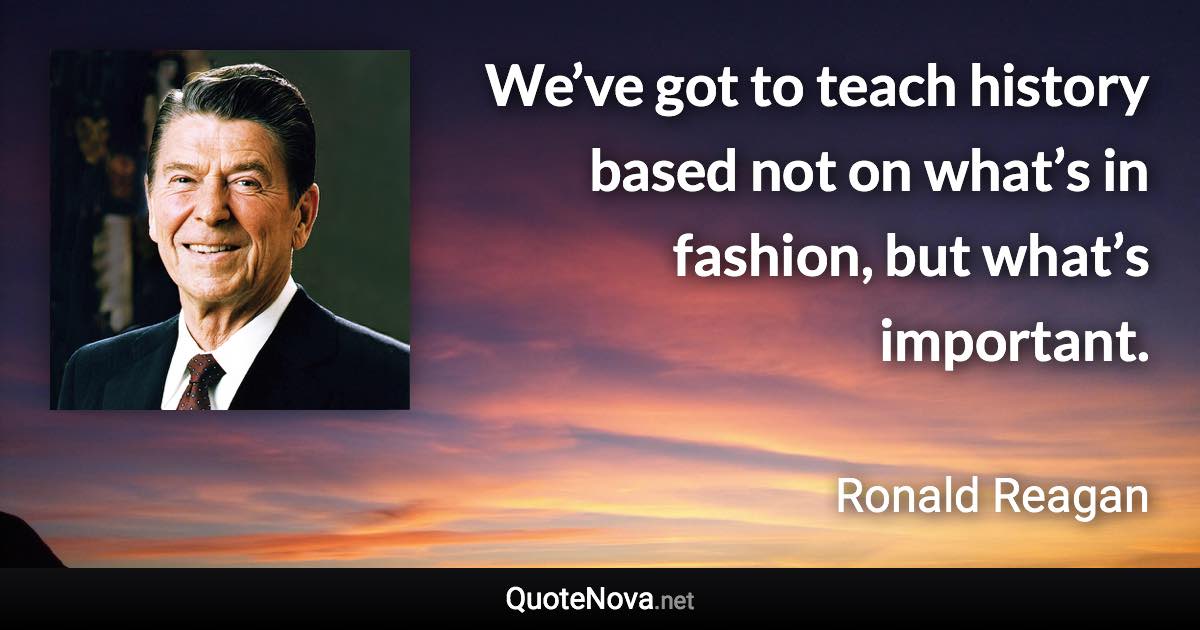 We’ve got to teach history based not on what’s in fashion, but what’s important. - Ronald Reagan quote