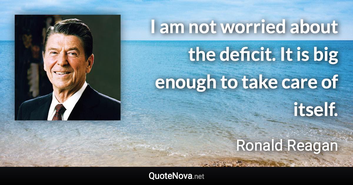 I am not worried about the deficit. It is big enough to take care of itself. - Ronald Reagan quote