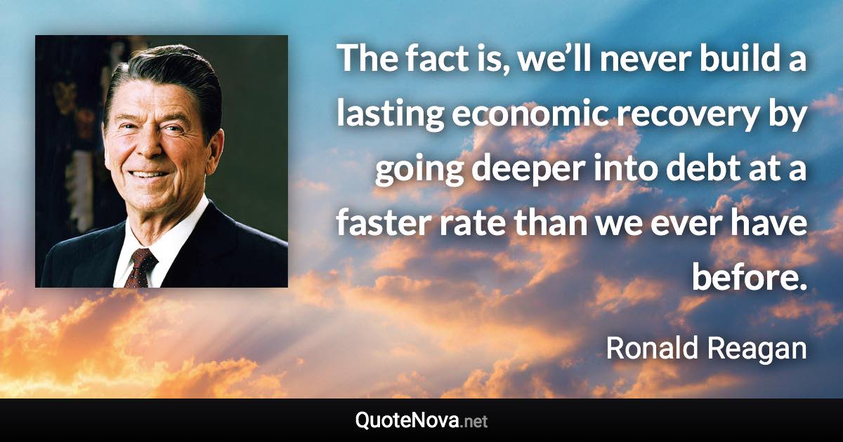 The fact is, we’ll never build a lasting economic recovery by going deeper into debt at a faster rate than we ever have before. - Ronald Reagan quote