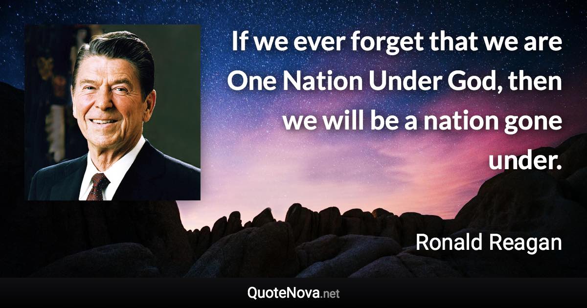 If we ever forget that we are One Nation Under God, then we will be a nation gone under. - Ronald Reagan quote