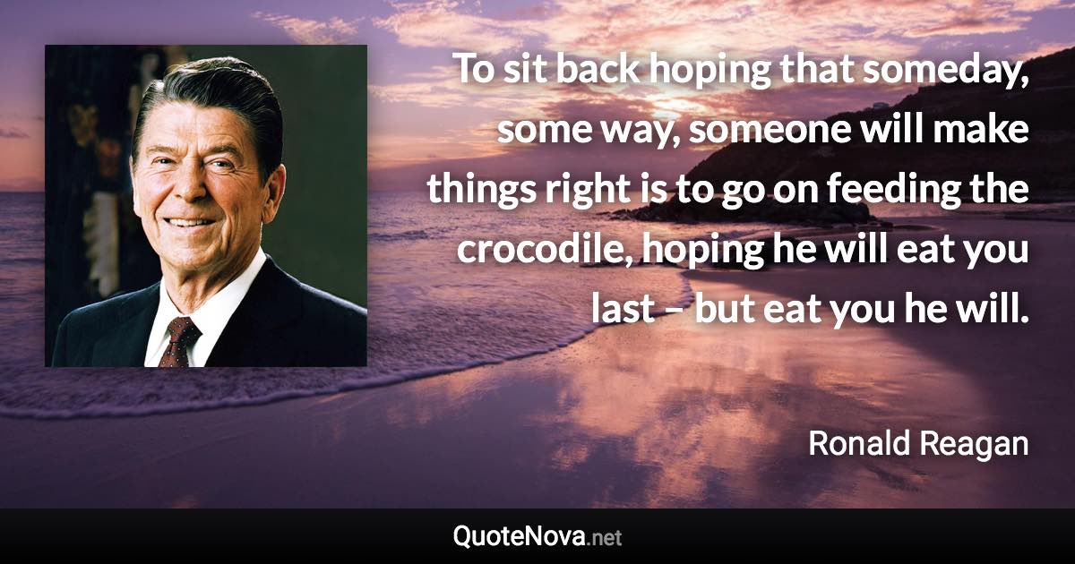 To sit back hoping that someday, some way, someone will make things right is to go on feeding the crocodile, hoping he will eat you last – but eat you he will. - Ronald Reagan quote