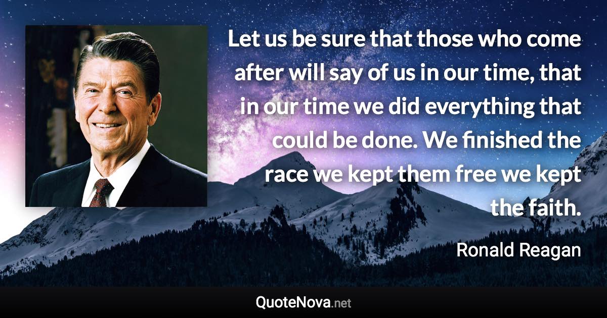 Let us be sure that those who come after will say of us in our time, that in our time we did everything that could be done. We finished the race we kept them free we kept the faith. - Ronald Reagan quote