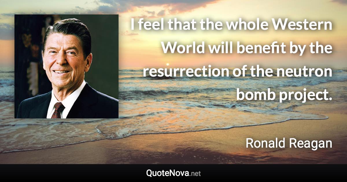 I feel that the whole Western World will benefit by the resurrection of the neutron bomb project. - Ronald Reagan quote