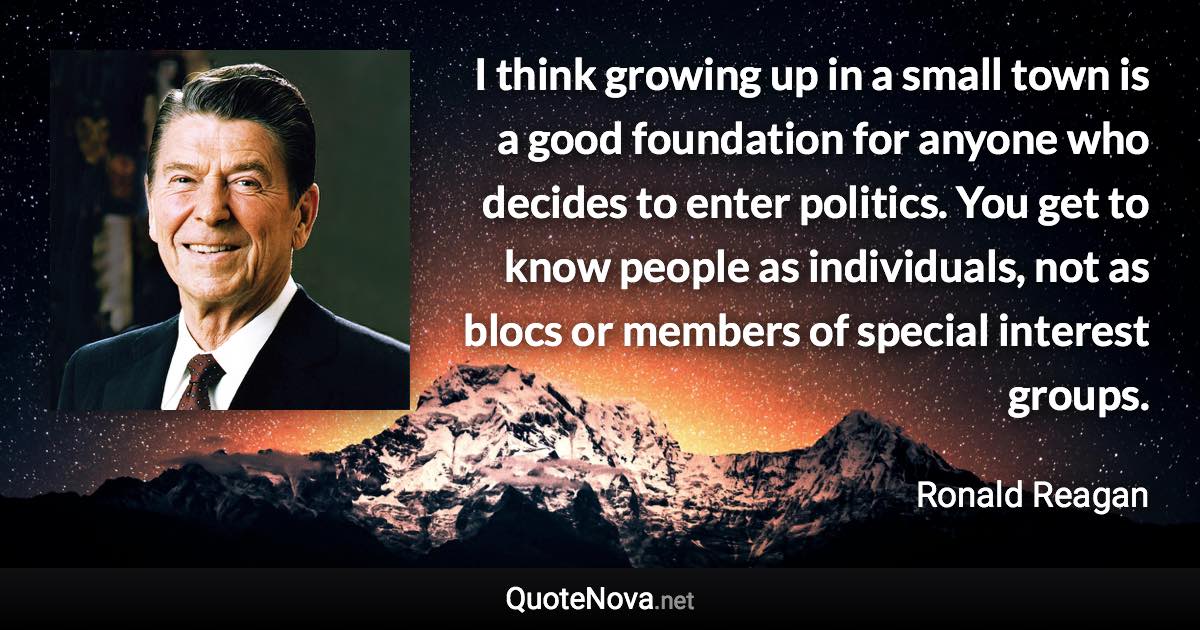 I think growing up in a small town is a good foundation for anyone who decides to enter politics. You get to know people as individuals, not as blocs or members of special interest groups. - Ronald Reagan quote