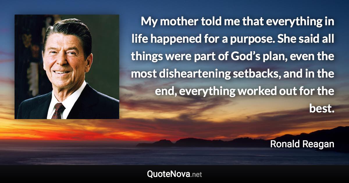 My mother told me that everything in life happened for a purpose. She said all things were part of God’s plan, even the most disheartening setbacks, and in the end, everything worked out for the best. - Ronald Reagan quote