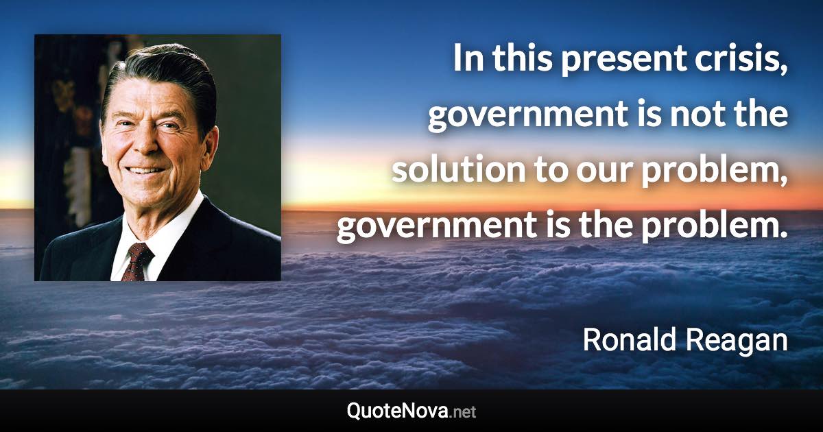 In this present crisis, government is not the solution to our problem, government is the problem. - Ronald Reagan quote