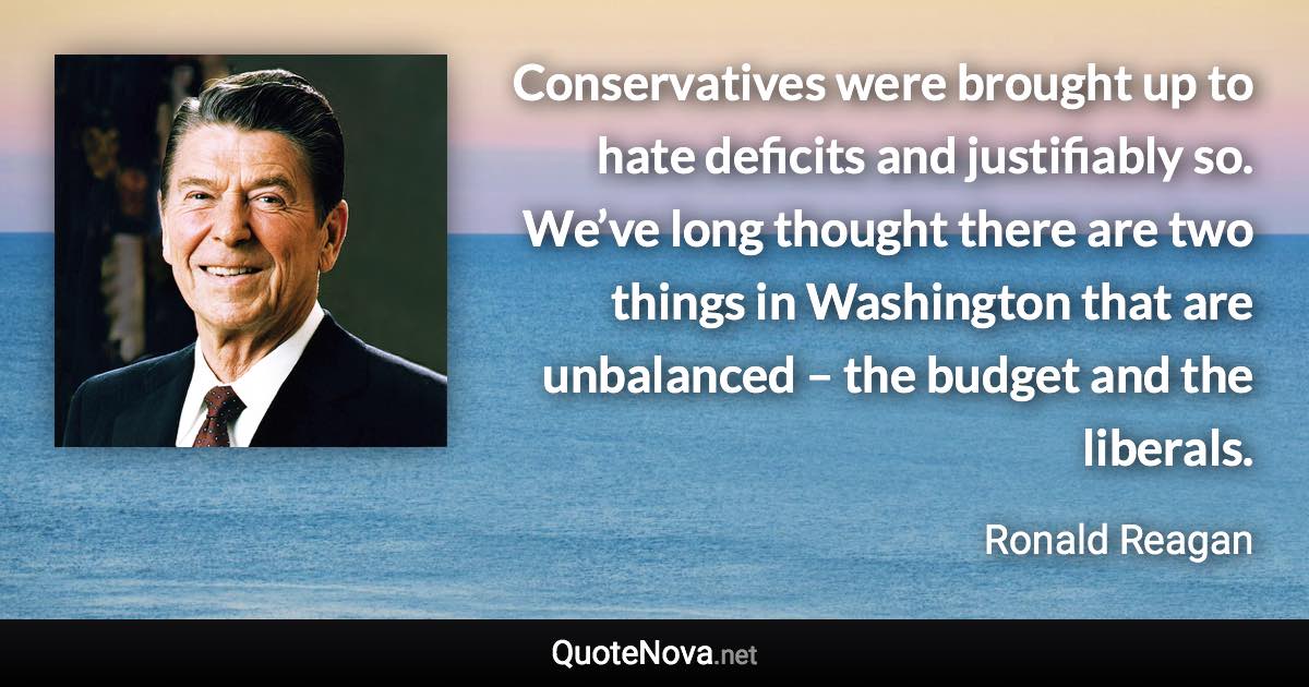 Conservatives were brought up to hate deficits and justifiably so. We’ve long thought there are two things in Washington that are unbalanced – the budget and the liberals. - Ronald Reagan quote