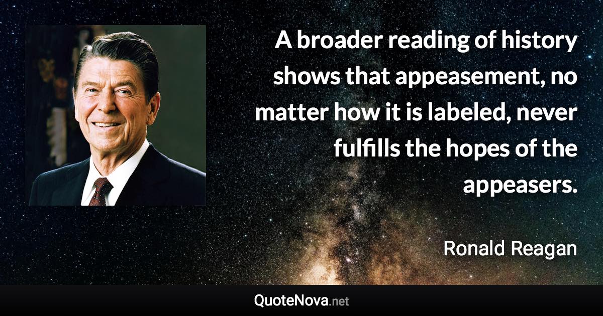 A broader reading of history shows that appeasement, no matter how it is labeled, never fulfills the hopes of the appeasers. - Ronald Reagan quote