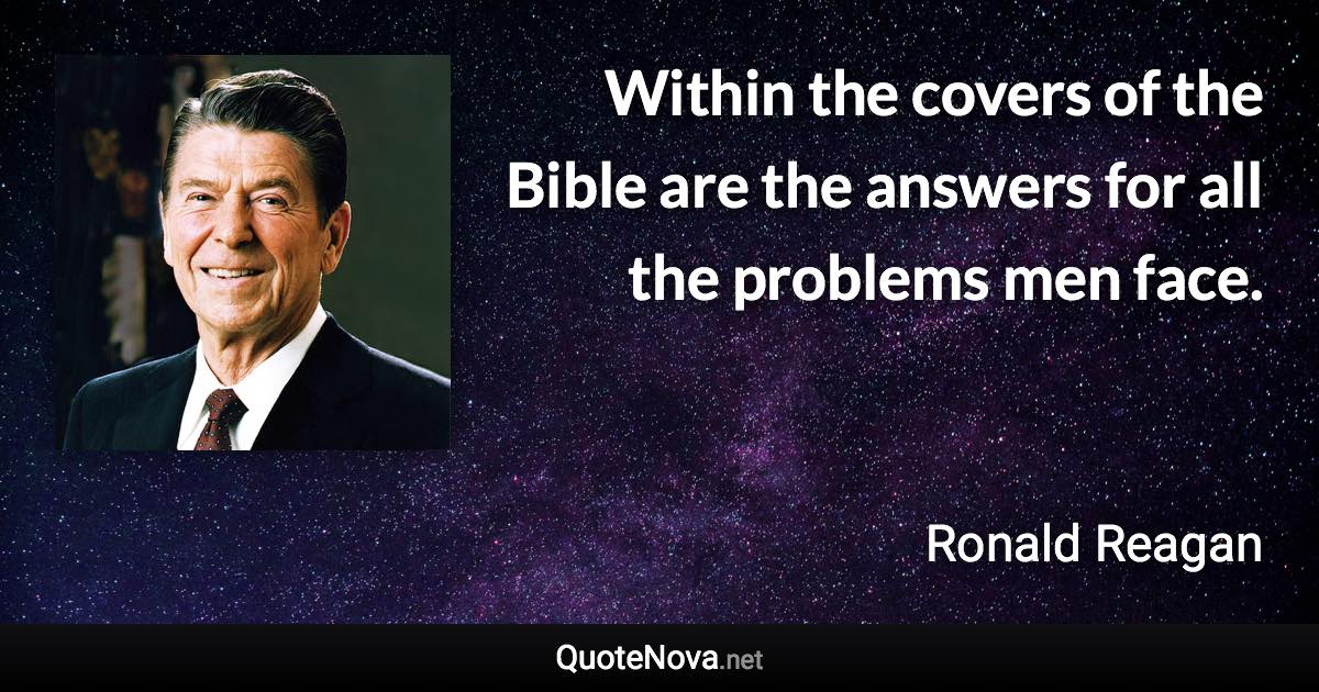 Within the covers of the Bible are the answers for all the problems men face. - Ronald Reagan quote