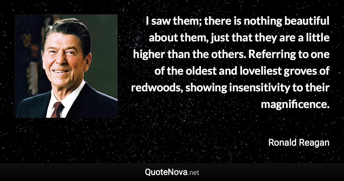 I saw them; there is nothing beautiful about them, just that they are a little higher than the others. Referring to one of the oldest and loveliest groves of redwoods, showing insensitivity to their magnificence. - Ronald Reagan quote