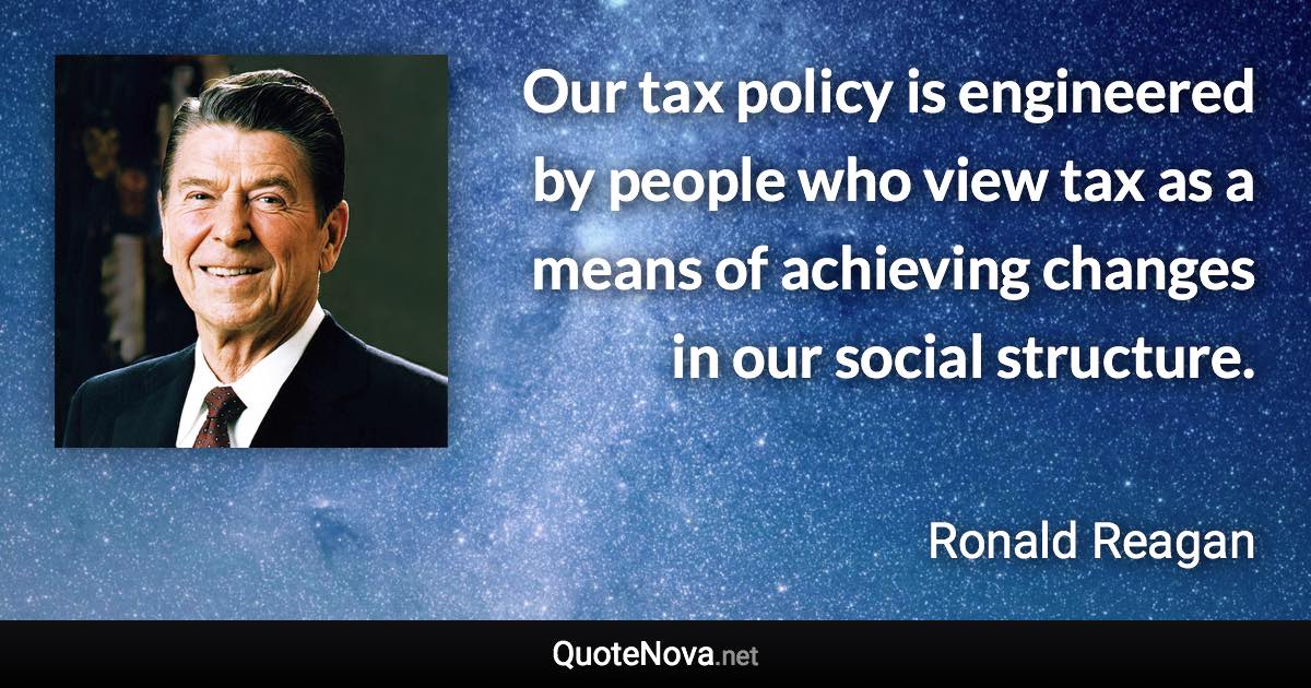 Our tax policy is engineered by people who view tax as a means of achieving changes in our social structure. - Ronald Reagan quote