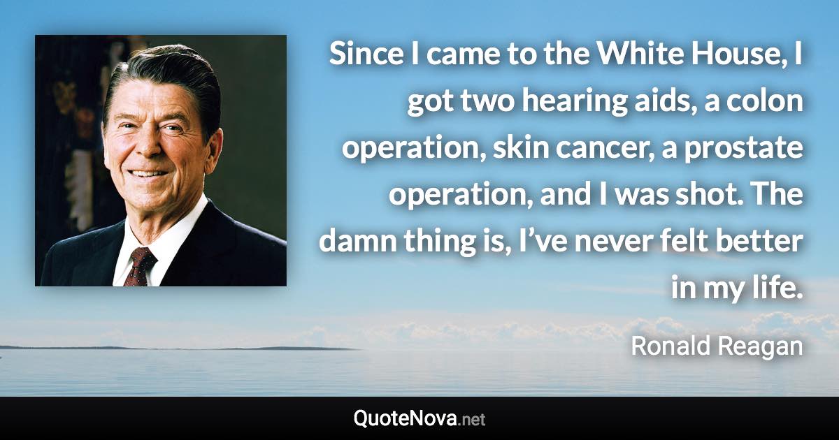 Since I came to the White House, I got two hearing aids, a colon operation, skin cancer, a prostate operation, and I was shot. The damn thing is, I’ve never felt better in my life. - Ronald Reagan quote