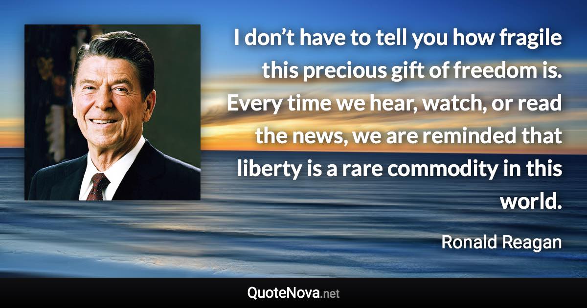 I don’t have to tell you how fragile this precious gift of freedom is. Every time we hear, watch, or read the news, we are reminded that liberty is a rare commodity in this world. - Ronald Reagan quote