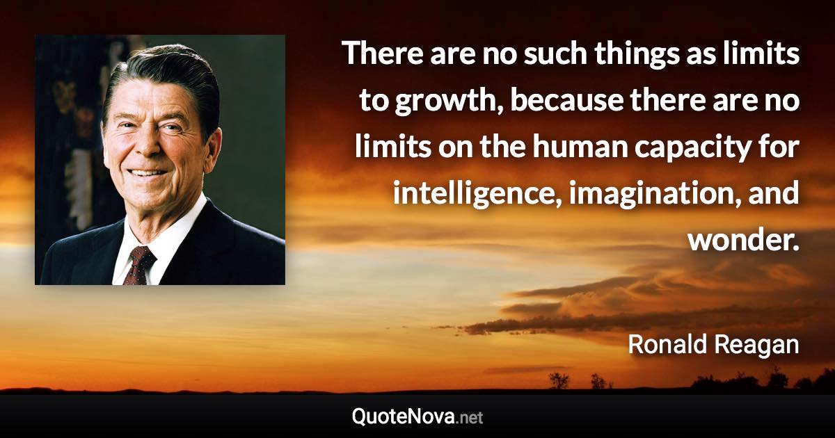 There are no such things as limits to growth, because there are no limits on the human capacity for intelligence, imagination, and wonder. - Ronald Reagan quote